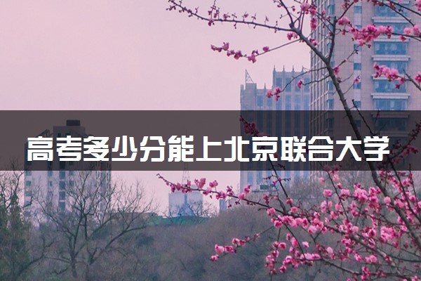 高考多少分能上北京联合大学 录取最低分是多少（2025参考）