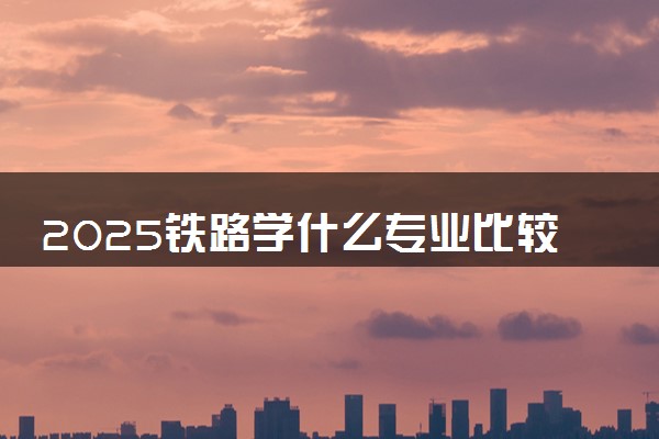 2025铁路学什么专业比较好 哪些专业好就业