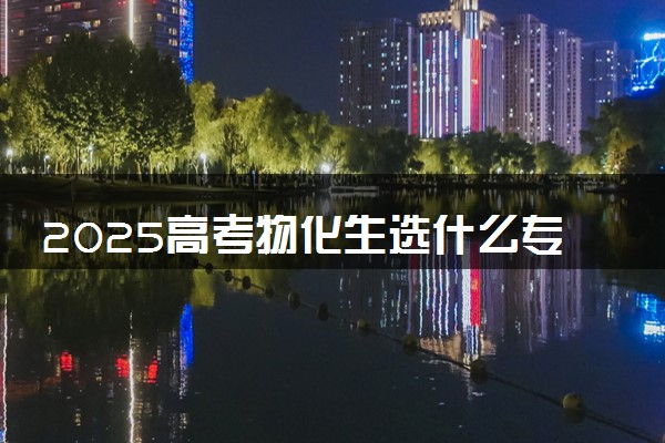 2025高考物化生选什么专业好 可选专业一览表