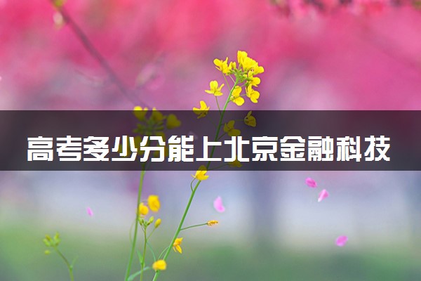 高考多少分能上北京金融科技学院 录取最低分是多少（2025参考）