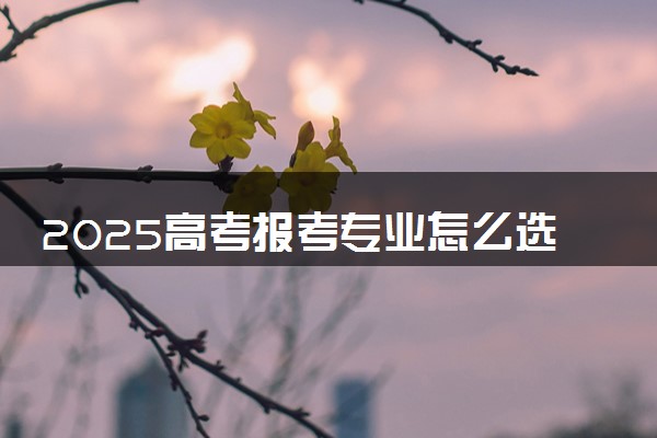 2025高考报考专业怎么选 报考时应注意什么