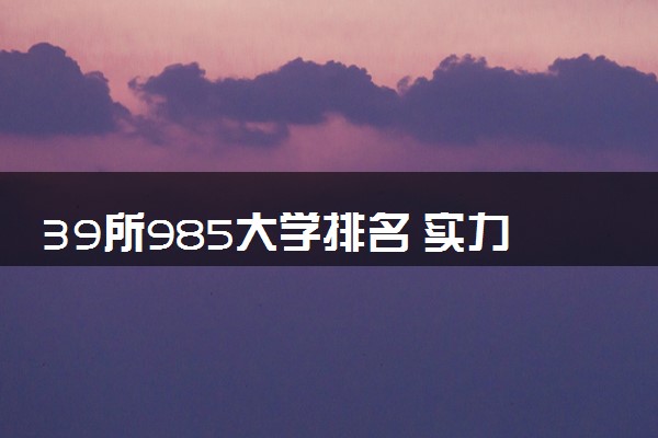 39所985大学排名 实力强的院校推荐