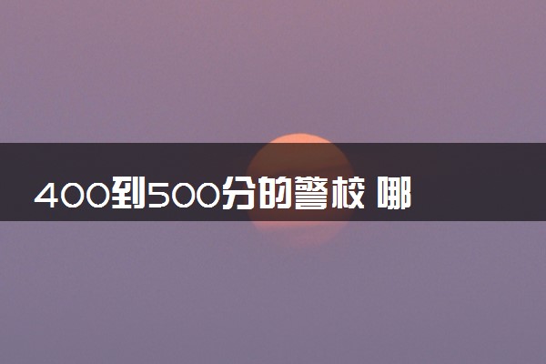 400到500分的警校 哪些警校适合捡漏