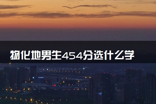 物化地男生454分选什么学校 怎么填报志愿