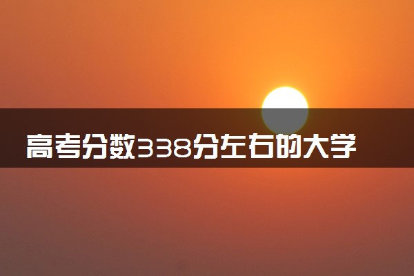 高考分数338分左右的大学有哪些 怎么填报志愿