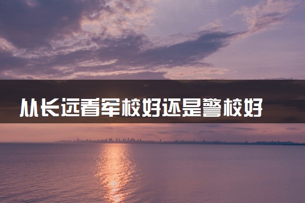 从长远看军校好还是警校好 应该如何选择