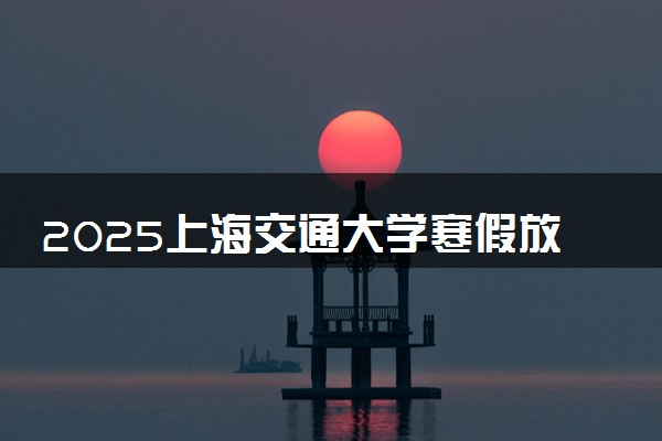 2025上海交通大学寒假放假及开学时间 一共放多少天