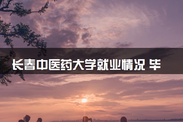 长春中医药大学就业情况 毕业后好就业吗