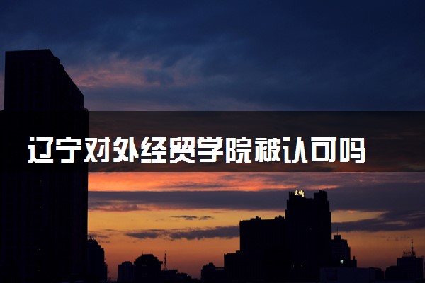 辽宁对外经贸学院被认可吗 学校评价怎么样