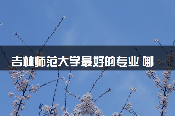 吉林师范大学最好的专业 哪些专业好就业