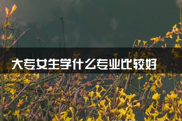 大专女生学什么专业比较好 哪些专业就业机会多