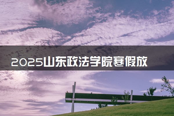 2025山东政法学院寒假放假及开学时间 一共放多少天