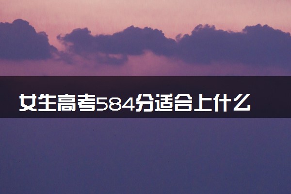 女生高考584分适合上什么大学 怎么填报志愿