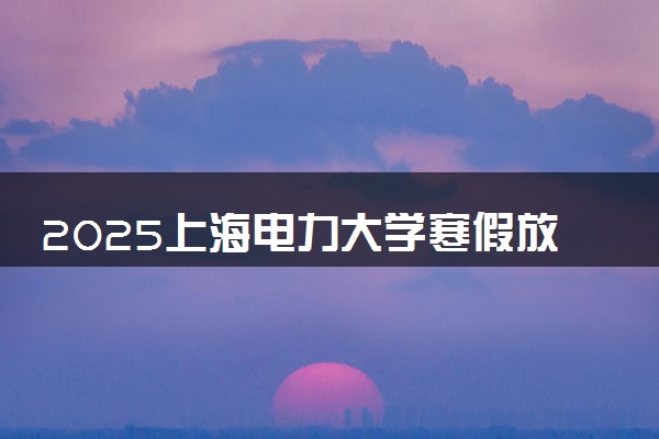 2025上海电力大学寒假放假及开学时间 一共放多少天