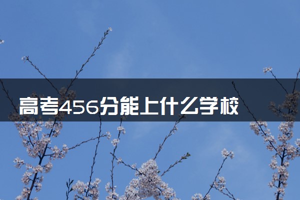 高考456分能上什么学校 可以报考的大学推荐