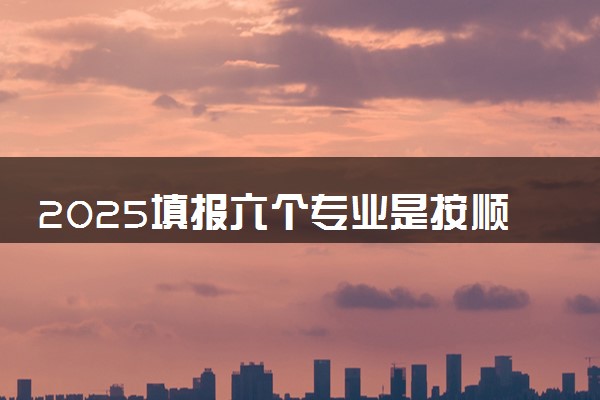 2025填报六个专业是按顺序录取吗 录取原则是什么