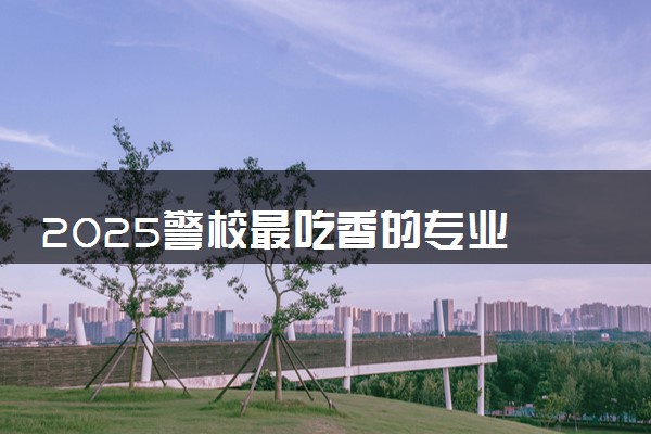 2025警校最吃香的专业 哪些专业在公安系统有前途