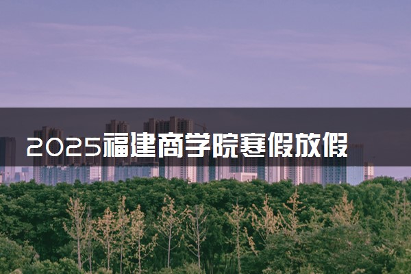 2025福建商学院寒假放假及开学时间 一共放多少天