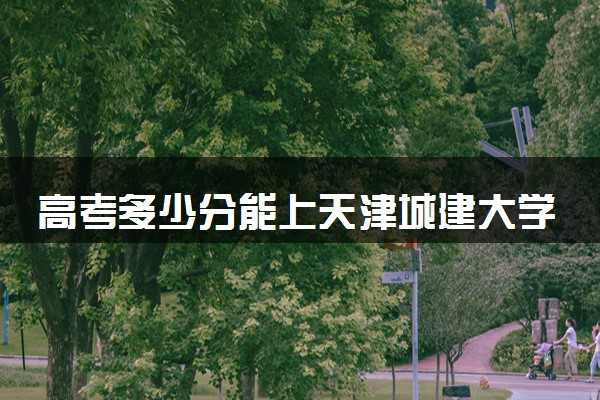 高考多少分能上天津城建大学 录取最低分是多少（2025参考）