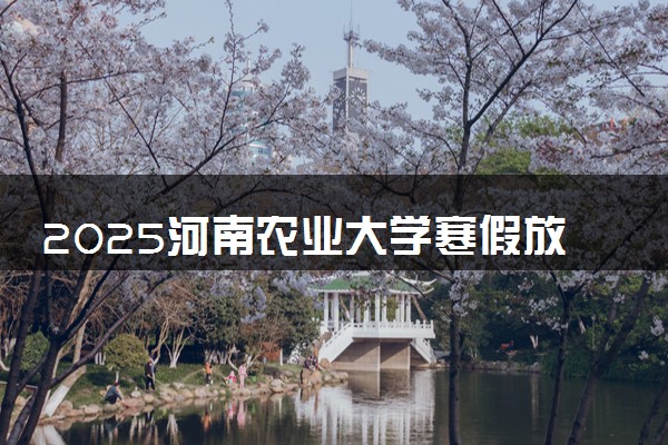 2025河南农业大学寒假放假及开学时间 一共放多少天