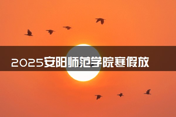 2025安阳师范学院寒假放假及开学时间 一共放多少天