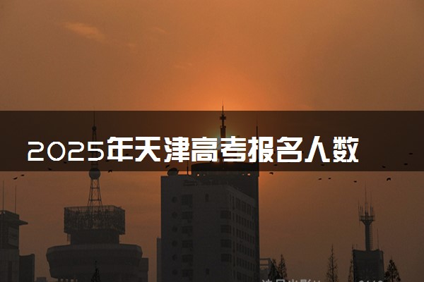 2025年天津高考报名人数预测 大概多少人参加高考