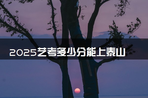 2025艺考多少分能上泰山职业技术学院 最低分数线是多少