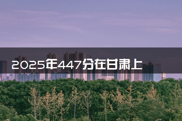 2025年447分在甘肃上什么大学好 近三年录取分数线是多少