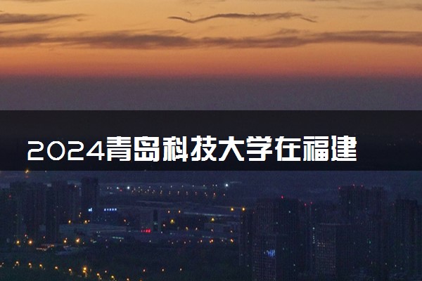 2024青岛科技大学在福建录取分数线 各专业分数及位次