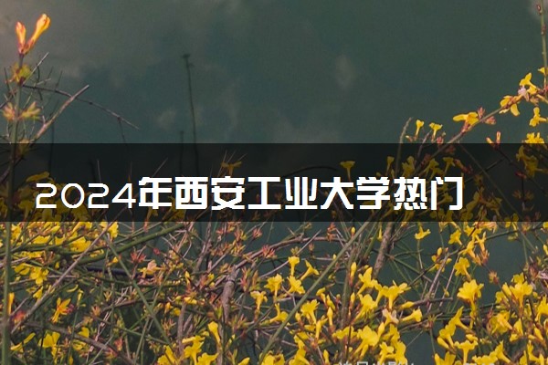 2024年西安工业大学热门专业全国排名 有哪些专业比较好