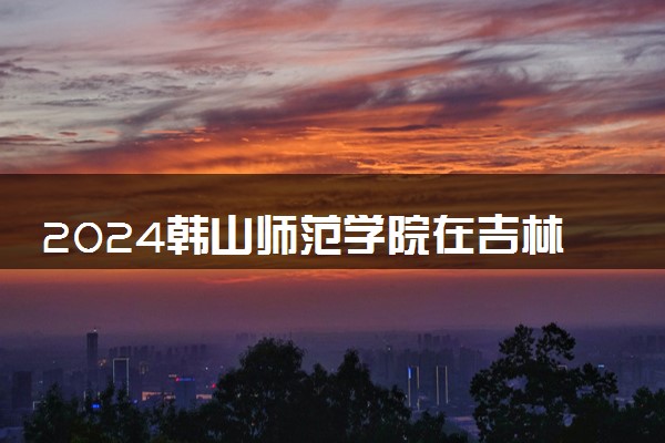 2024韩山师范学院在吉林录取分数线 各专业分数及位次