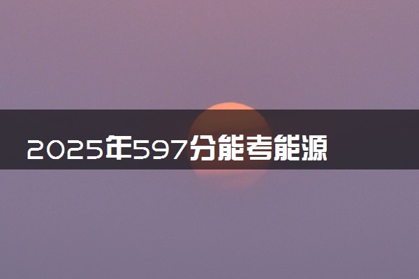 2025年597分能考能源动力类专业吗 597分能源动力类专业大学推荐