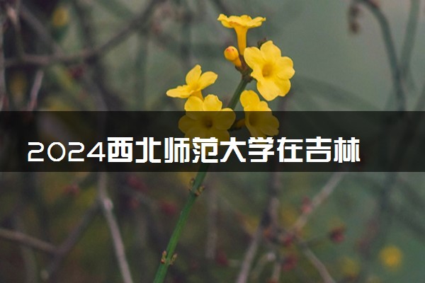 2024西北师范大学在吉林录取分数线 各专业分数及位次