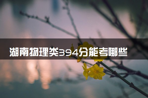 湖南物理类394分能考哪些大学 2025考生稳上的大学名单