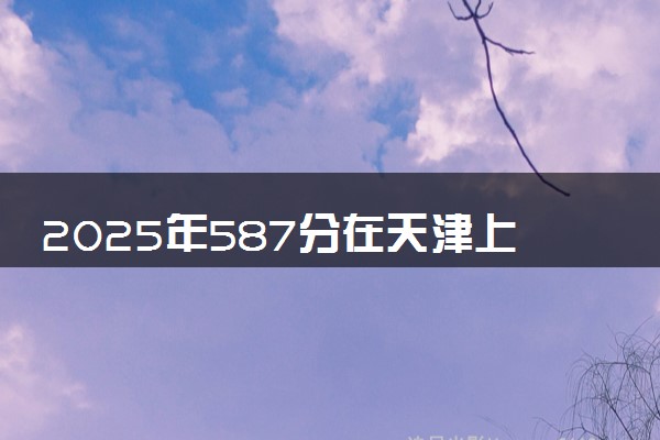 2025年587分在天津上什么大学好 近三年录取分数线是多少