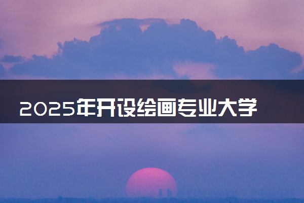 2025年开设绘画专业大学排名及评级 高校排行榜